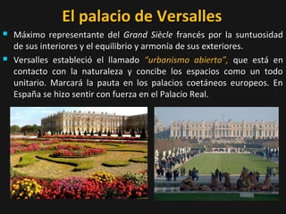 El palacio de Versalles




Máximo representante del Grand Siècle francés por la suntuosidad
de sus interiores y el equilibrio y armonía de sus exteriores.
Versalles estableció el llamado “urbanismo abierto”, que está en
contacto con la naturaleza y concibe los espacios como un todo
unitario. Marcará la pauta en los palacios coetáneos europeos. En
España se hizo sentir con fuerza en el Palacio Real.

 