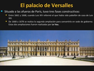 El palacio de Versalles


Situado a las afueras de París, tuvo tres fases constructivas:




Entre 1661 y 1668, cuando Luis XIV reformó el que había sido pabellón de caza de Luis
XIII.
De 1668 a 1678 se realiza la segunda ampliación para convertirlo en sede de gobierno.
Estas dos ampliaciones fueron realizadas por Le Vau.

 