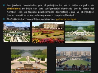 



Los jardines proyectados por el paisajista Le Nôtre están cargados de
simbolismo: se inicia con una configuración dominada por la mano del
hombre –con un trazado prácticamente geométrico-, que va liberándose
hasta convertirse en naturaleza que crece con plena libertad.
El efectismo barroco explota a conciencia el potencial del agua.

 