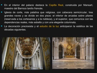 





En el interior del palacio destaca la Capilla Real, construida por Mansart,
maestro del Barroco tardío francés.
Iglesia de corte, más palatina que religiosa, con cabecera semicircular, tres
grandes naves y se divide en dos pisos: el inferior de arcadas sobre pilares
(reservada a los cortesanos y a la nobleza), y el superior, que comunica con las
dependencias reales, más esbelto y con una elegante columnata.
La decoración preciosista y el estudio de la luz anticiparon la estética de las
décadas siguientes.

 