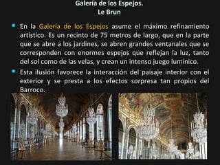Galería de los Espejos.
Le Brun




En la Galería de los Espejos asume el máximo refinamiento
artístico. Es un recinto de 75 metros de largo, que en la parte
que se abre a los jardines, se abren grandes ventanales que se
corresponden con enormes espejos que reflejan la luz, tanto
del sol como de las velas, y crean un intenso juego lumínico.
Esta ilusión favorece la interacción del paisaje interior con el
exterior y se presta a los efectos sorpresa tan propios del
Barroco.

 