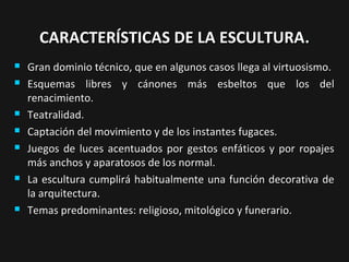 CARACTERÍSTICAS DE LA ESCULTURA.











Gran dominio técnico, que en algunos casos llega al virtuosismo.
Esquemas libres y cánones más esbeltos que los del
renacimiento.
Teatralidad.
Captación del movimiento y de los instantes fugaces.
Juegos de luces acentuados por gestos enfáticos y por ropajes
más anchos y aparatosos de los normal.
La escultura cumplirá habitualmente una función decorativa de
la arquitectura.
Temas predominantes: religioso, mitológico y funerario.

 