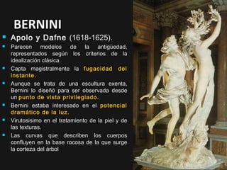 BERNINI














Apolo y Dafne (1618-1625).
Parecen modelos de la antigüedad,
representados según los criterios de la
idealización clásica.
Capta magistralmente la fugacidad del
instante.
Aunque se trata de una escultura exenta,
Bernini lo diseñó para ser observada desde
un punto de vista privilegiado.
Bernini estaba interesado en el potencial
dramático de la luz.
Virutosisimo en el tratamiento de la piel y de
las texturas.
Las curvas que describen los cuerpos
confluyen en la base rocosa de la que surge
la corteza del árbol

 