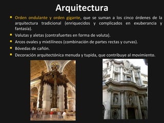 Arquitectura







Orden ondulante y orden gigante, que se suman a los cinco órdenes de
arquitectura tradicional (enriquecidos y complicados en exuberancia
fantasía).
Volutas y aletas (contrafuertes en forma de voluta).
Arcos ovales y mixtilíneos (combinación de partes rectas y curvas).
Bóvedas de cañón.
Decoración arquitectónica menuda y tupida, que contribuye al movimiento.

la
y

 
