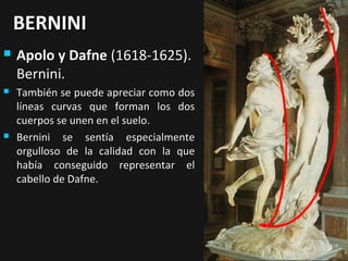 BERNINI


Apolo y Dafne (1618-1625).
Bernini.



También se puede apreciar como dos
líneas curvas que forman los dos
cuerpos se unen en el suelo.
Bernini se sentía especialmente
orgulloso de la calidad con la que
había conseguido representar el
cabello de Dafne.



 