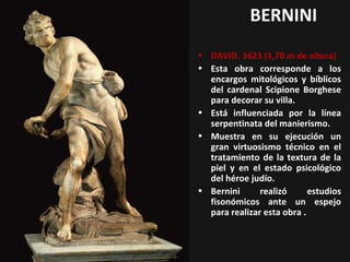 BERNINI
• DAVID. 1623 (1,70 m de altura)
• Esta obra corresponde a los
encargos mitológicos y bíblicos
del cardenal Scipione Borghese
para decorar su villa.
• Está influenciada por la línea
serpentinata del manierismo.
• Muestra en su ejecución un
gran virtuosismo técnico en el
tratamiento de la textura de la
piel y en el estado psicológico
del héroe judío.
• Bernini
realizó
estudios
fisonómicos ante un espejo
para realizar esta obra .

 