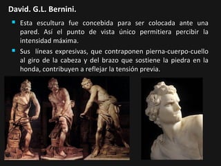 David. G.L. Bernini.




Esta escultura fue concebida para ser colocada ante una
pared. Así el punto de vista único permitiera percibir la
intensidad máxima.
Sus líneas expresivas, que contraponen pierna-cuerpo-cuello
al giro de la cabeza y del brazo que sostiene la piedra en la
honda, contribuyen a reflejar la tensión previa.

 
