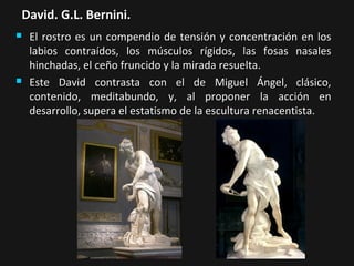 David. G.L. Bernini.




El rostro es un compendio de tensión y concentración en los
labios contraídos, los músculos rígidos, las fosas nasales
hinchadas, el ceño fruncido y la mirada resuelta.
Este David contrasta con el de Miguel Ángel, clásico,
contenido, meditabundo, y, al proponer la acción en
desarrollo, supera el estatismo de la escultura renacentista.

 