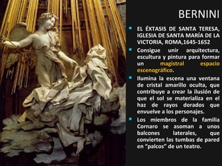 BERNINI








EL ÉXTASIS DE SANTA TERESA,
IGLESIA DE SANTA MARÍA DE LA
VICTORIA, ROMA,1645-1652
Consigue unir arquitectura,
escultura y pintura para formar
un
magistral
espacio
escenográfico.
Ilumina la escena una ventana
de cristal amarillo oculta, que
contribuye a crear la ilusión de
que el sol se materializa en el
haz de rayos dorados que
envuelve a los personajes.
Los miembros de la familia
Cornaro se asoman a unos
balcones
laterales,
que
convierten las tumbas de pared
en “palcos” de un teatro.

 