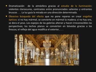 



Dramatización de la atmósfera gracias al estudio de la iluminación:
violentos claroscuros, contrastes entre pronunciados salientes y entrantes
bruscos . . . La luz guía la mirada en una dirección determinada.
Obsesiva búsqueda del efecto que no pone reparos en crear engaños
ópticos: si no hay mármol, se convierte en mármol la madera; si no hay oro,
se dora el yeso. Los espejos de las galerías alteran y hacen irreconocibles las
perspectivas; los techos planos se convierten en bóvedas gracias a los
frescos; el reflejo del agua modifica el exterior, . . .

 