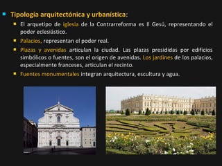 

Tipología arquitectónica y urbanística:







El arquetipo de iglesia de la Contrarreforma es Il Gesú, representando el
poder eclesiástico.
Palacios, representan el poder real.
Plazas y avenidas articulan la ciudad. Las plazas presididas por edificios
simbólicos o fuentes, son el origen de avenidas. Los jardines de los palacios,
especialmente franceses, articulan el recinto.
Fuentes monumentales integran arquitectura, escultura y agua.

 