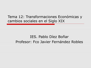 Tema 12: Transformaciones Económicas y
cambios sociales en el Siglo XIX
IES. Pablo Díez Boñar
Profesor: Fco Javier Fernández Robles
 