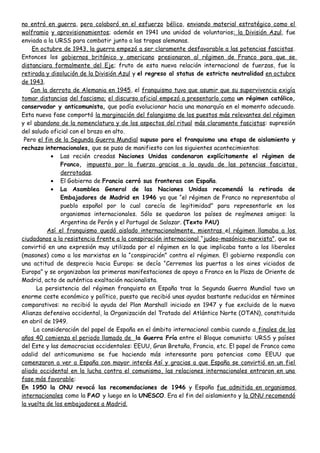 no entró en guerra, pero colaboró en el esfuerzo bélico, enviando material estratégico como el
wolframio y aprovisionamientos; además en 1941 una unidad de voluntarios: la División Azul, fue
enviada a la URSS para combatir junto a las tropas alemanas.
En octubre de 1943, la guerra empezó a ser claramente desfavorable a las potencias fascistas.
Entonces los gobiernos británico y americano presionaron al régimen de Franco para que se
distanciara formalmente del Eje; fruto de esta nueva relación internacional de fuerzas, fue la
retirada y disolución de la División Azul y el regreso al status de estricta neutralidad en octubre
de 1943.
Con la derrota de Alemania en 1945, el franquismo tuvo que asumir que su supervivencia exigía
tomar distancias del fascismo; el discurso oficial empezó a presentarlo como un régimen católico,
conservador y anticomunista, que podía evolucionar hacia una monarquía en el momento adecuado.
Esta nueva fase comportó la marginación del falangismo de los puestos más relevantes del régimen
y el abandono de la nomenclatura y de los aspectos del ritual más claramente fascistas: supresión
del saludo oficial con el brazo en alto.
Pero el fin de la Segunda Guerra Mundial supuso para el franquismo una etapa de aislamiento y
rechazo internacionales, que se puso de manifiesto con los siguientes acontecimientos:
• Las recién creadas Naciones Unidas condenaron explícitamente el régimen de
Franco, impuesto por la fuerza gracias a la ayuda de las potencias fascistas
derrotadas.
• El Gobierno de Francia cerró sus fronteras con España.
• La Asamblea General de las Naciones Unidas recomendó la retirada de
Embajadores de Madrid en 1946 ya que “el régimen de Franco no representaba al
pueblo español por lo cual carecía de legitimidad” para representarle en los
organismos internacionales. Sólo se quedaron los países de regímenes amigos: la
Argentina de Perón y el Portugal de Salazar. (Texto PAU)
Así el franquismo quedó aislado internacionalmente, mientras el régimen llamaba a los
ciudadanos a la resistencia frente a la conspiración internacional “judeo-masónica-marxista”, que se
convirtió en una expresión muy utilizada por el régimen en la que implicaba tanto a los liberales
(masones) como a los marxistas en la “conspiración” contra el régimen. El gobierno respondía con
una actitud de desprecio hacia Europa: se decía “Cerremos las puertas a los aires viciados de
Europa” y se organizaban las primeras manifestaciones de apoyo a Franco en la Plaza de Oriente de
Madrid, acto de auténtica exaltación nacionalista.
La persistencia del régimen franquista en España tras la Segunda Guerra Mundial tuvo un
enorme coste económico y político, puesto que recibió unas ayudas bastante reducidas en términos
comparativos: no recibió la ayuda del Plan Marshall iniciado en 1947 y fue excluida de la nueva
Alianza defensiva occidental, la Organización del Tratado del Atlántico Norte (OTAN), constituida
en abril de 1949.
La consideración del papel de España en el ámbito internacional cambia cuando a finales de los
años 40 comienza el periodo llamado de la Guerra Fría entre el Bloque comunista: URSS y países
del Este y las democracias occidentales: EEUU, Gran Bretaña, Francia, etc. El papel de Franco como
adalid del anticomunismo se fue haciendo más interesante para potencias como EEUU que
comenzaron a ver a España con mayor interés.Así y gracias a que España se convirtió en un fiel
aliado occidental en la lucha contra el comunismo, las relaciones internacionales entraron en una
fase más favorable:
En 1950 la ONU revocó las recomendaciones de 1946 y España fue admitida en organismos
internacionales como la FAO y luego en la UNESCO. Era el fin del aislamiento y la ONU recomendó
la vuelta de los embajadores a Madrid.
 