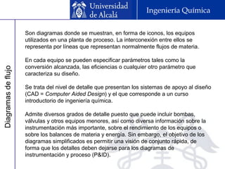 Diagramasdeflujo Ingeniería Química
Son diagramas donde se muestran, en forma de iconos, los equipos
utilizados en una planta de proceso. La interconexión entre ellos se
representa por líneas que representan normalmente flujos de materia.
En cada equipo se pueden especificar parámetros tales como la
conversión alcanzada, las eficiencias o cualquier otro parámetro que
caracteriza su diseño.
Se trata del nivel de detalle que presentan los sistemas de apoyo al diseño
(CAD = Computer Aided Design) y el que corresponde a un curso
introductorio de ingeniería química.
Admite diversos grados de detalle puesto que puede incluir bombas,
válvulas y otros equipos menores, así como diversa información sobre la
instrumentación más importante, sobre el rendimiento de los equipos o
sobre los balances de materia y energía. Sin embargo, el objetivo de los
diagramas simplificados es permitir una visión de conjunto rápida, de
forma que los detalles deben dejarse para los diagramas de
instrumentación y proceso (P&ID).
 