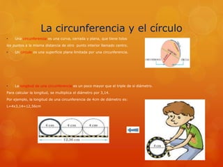 La circunferencia y el círculo
• Una circunferencia es una curva, cerrada y plana, que tiene tolos
los puntos a la misma distancia de otro punto interior llamado centro.
• Un círculo es una superficie plana limitada por una circunferencia.
• La longitud de una circunferencia es un poco mayor que el triple de si diámetro.
Para calcular la longitud, se multiplica el diámetro por 3,14.
Por ejemplo, la longitud de una circunferencia de 4cm de diámetro es:
L=4x3,14=12,56cm
 