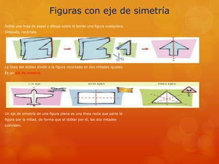 Figuras con eje de simetría
Dobla una hoja de papel y dibuja sobre el borde una figura cualquiera.
Después, recórtala.
La línea del doblez divide a la figura recortada en dos mitades iguales.
Es un eje de simetría.
Un eje de simetría de una figura plana es una línea recta que parte la
figura por la mitad, de forma que al doblar por él, las dos mitades
coinciden.
 
