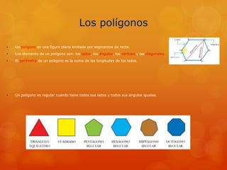 Los polígonos
• Un polígono es una figura plana limitada por segmentos de recta.
• Los elemento de un polígono son: los lados, los ángulos, los vértices y las diagonales.
• El perímetro de un polígono es la suma de las longitudes de los lados.
• Un polígono es regular cuando tiene todos sus lados y todos sus ángulos iguales.
 