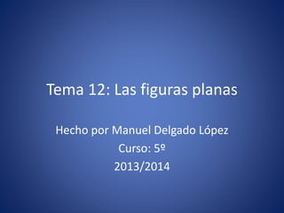 Tema 12: Las figuras planas
Hecho por Manuel Delgado López
Curso: 5º
2013/2014
 