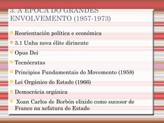 3. A ÉPOCA DO GRANDES
ENVOLVEMENTO (1957-1973)
 Reorientación política e económica
 3.1 Unha nova élite dirixente
 Opus Dei
 Tecnócratas
 Principios Fundamentais do Movemento (1958)
 Lei Orgánico do Estado (1966)
 Democrácia orgánica
 Xoan Carlos de Borbón elixido como sucesor de
Franco na xefatura do Estado
 