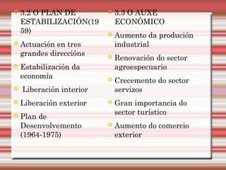  3.3 O AUXE
ECONÓMICO
 Aumento da produción
industrial
 Renovación do sector
agroespecuario
 Crecemento do sector
servizos
 Gran importancia do
sector turístico
 Aumento do comercio
exterior
 3.2 O PLAN DE
ESTABILIZACIÓN(19
59)
 Actuación en tres
grandes direccións
 Estabilización da
economía
 Liberación interior
 Liberación exterior
 Plan de
Desenvolvemento
(1964-1975)
 