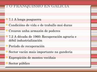 7 O FRANQUISMO EN GALICIA
 7.1 A longa posguerra
 Condicións de vida e de traballo moi duras
 Crearon unha armazón de poderes
 7.2 A década de 1960: Recuperación agraria e
débil industrialización
 Período de recuperación
 Sector vacún mais importante na ganderia
 Expropición de montes veciñais
 Sector público
 