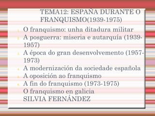 TEMA12: ESPAÑA DURANTE O
FRANQUISMO(1939-1975)
1. O franquismo: unha ditadura militar
2. A posguerra: miseria e autarquía (1939-
1957)
3. A época do gran desenvolvemento (1957-
1973)
4. A modernización da sociedade española
5. A oposición ao franquismo
6. A fin do franquismo (1973-1975)
O franquismo en galicia
SILVIA FERNÁNDEZ
 