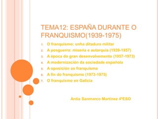 TEMA12: ESPAÑA DURANTE O
FRANQUISMO(1939-1975)
1. O franquismo: unha ditadura militar
2. A posguerra: miseria e autarquía (1939-1957)
3. A época do gran desenvolvemento (1957-1973)
4. A modernización da sociedade española
5. A oposición ao franquismo
6. A fin do franquismo (1973-1975)
7. O franquismo en Galicia
Antía Sanmarco Martínez 4ºESO
 