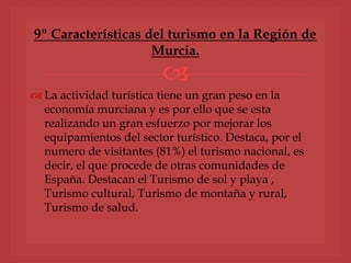 
 La actividad turística tiene un gran peso en la
economía murciana y es por ello que se esta
realizando un gran esfuerzo por mejorar los
equipamientos del sector turístico. Destaca, por el
numero de visitantes (81%) el turismo nacional, es
decir, el que procede de otras comunidades de
España. Destacan el Turismo de sol y playa ,
Turismo cultural, Turismo de montaña y rural,
Turismo de salud.
9º Características del turismo en la Región de
Murcia.
 