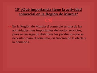 
 En la Región de Murcia el comercio es una de las
actividades mas importantes del sector servicios,
pues se encarga de distribuir los productos que se
necesitan para el consumo, en función de la oferta y
la demanda.
10º¿Qué importancia tiene la actividad
comercial en la Región de Murcia?
 
