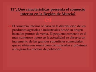 
 El comercio interior se basa en la distribución de los
productos agrícolas e industriales desde su origen
hasta los puntos de venta. El pequeño comercio es el
más numeroso , pero en la actualidad se observa un
incremento de las grandes superficies comerciales,
que se sitúan en zonas bien comunicadas y próximas
a los grandes núcleos de población.
11º¿Qué características presenta el comercio
interior en la Región de Murcia?
 