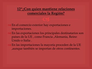 
 En el comercio exterior hay exportaciones e
importaciones.
 En las exportaciones los principales destinatarios son
países de la UE , como Francia ,Alemania, Reino
Unido o Italia .
 En las importaciones la mayoría proceden de la UE
,aunque también se importan de otros continentes.
12º¿Con quien mantiene relaciones
comerciales la Región?
 