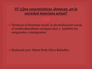 
 Destacan el bienestar social, la diversificación social,
el multiculturalismo enriquecedor y también los
emigrantes e inmigrantes.
 Realizado por: María Ruth Oliva Rabadán.
15º¿Que características ,destacan ,en la
sociedad murciana actual?
 