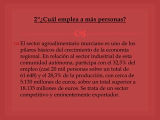 
2º¿Cuál emplea a más personas?
 El sector agroalimentario murciano es uno de los
pilares básicos del crecimiento de la economía
regional. En relación al sector industrial de esta
comunidad autónoma, participa con el 32,5% del
empleo (casi 20 mil personas sobre un total de
61.648) y el 28,3% de la producción, con cerca de
5.130 millones de euros, sobre un total superior a
18.135 millones de euros. Se trata de un sector
competitivo y eminentemente exportador.
 