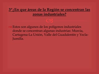 
 Estos son algunos de los polígonos industriales
donde se concentran algunas industrias: Murcia,
Cartagena-La Unión, Valle del Guadalentín y Yecla-
Jumilla.
3º¿En que áreas de la Región se concentran las
zonas industriales?
 