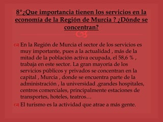 
 En la Región de Murcia el sector de los servicios es
muy importante, pues a la actualidad , más de la
mitad de la población activa ocupada, el 58,6 % ,
trabaja en este sector. La gran mayoría de los
servicios públicos y privados se concentran en la
capital , Murcia , donde se encuentra parte de la
administración , la universidad ,grandes hospitales,
centros comerciales, principalmente estaciones de
transportes, hoteles, teatros…
 El turismo es la actividad que atrae a más gente.
8º¿Que importancia tienen los servicios en la
economía de la Región de Murcia ? ¿Dónde se
concentran?
 