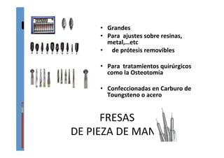 FRESAS	
  	
  
DE	
  PIEZA	
  DE	
  MANO	
  
•  Grandes	
  
•  Para	
  	
  ajustes	
  sobre	
  resinas,	
  
metal,…etc	
  	
  
•  	
  	
  	
  de	
  prótesis	
  removibles	
  
•  Para	
  	
  tratamientos	
  quirúrgicos	
  
como	
  la	
  Osteotomía	
  
•  Confeccionadas	
  en	
  Carburo	
  de	
  
Toungsteno	
  o	
  acero	
  
 