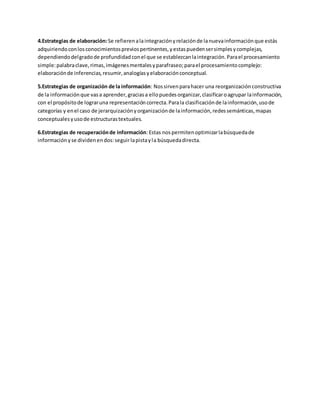 4.Estrategias de elaboración: Se refieren a la integración y relación de la nueva información que estás 
adquiriendo con los conocimientos previos pertinentes, y estas pueden ser simples y complejas, 
dependiendo del grado de profundidad con el que se establezcan la integración. Para el procesamiento 
simple: palabra clave, rimas, imágenes mentales y parafraseo; para el procesamiento complejo: 
elaboración de inferencias, resumir, analogías y elaboración conceptual. 
5.Estrategias de organización de la información: Nos sirven para hacer una reorganización constructiva 
de la información que vas a aprender, gracias a ello puedes organizar, clasificar o agrupar la información, 
con el propósito de lograr una representación correcta. Para la clasificación de la información, uso de 
categorías y en el caso de jerarquización y organización de la información, redes semánticas, mapas 
conceptuales y uso de estructuras textuales. 
6.Estrategias de recuperación de información: Estas nos permiten optimizar la búsqueda de 
información y se dividen en dos: seguir la pista y la búsqueda directa. 
