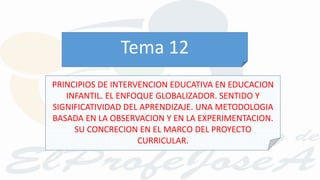 PRINCIPIOS DE INTERVENCION EDUCATIVA EN EDUCACION
INFANTIL. EL ENFOQUE GLOBALIZADOR. SENTIDO Y
SIGNIFICATIVIDAD DEL APRENDIZAJE. UNA METODOLOGIA
BASADA EN LA OBSERVACION Y EN LA EXPERIMENTACION.
SU CONCRECION EN EL MARCO DEL PROYECTO
CURRICULAR.
Tema 12
 