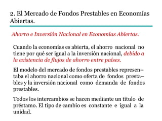 2. El Mercado de Fondos Prestables en Economías
Abiertas.
Ahorro e Inversión Nacional en Economías Abiertas.
Cuando la economías es abierta, el ahorro nacional no
tiene por qué ser igual a la inversión nacional, debido a
la existencia de flujos de ahorro entre países.
El modelo del mercado de fondos prestables represen–
taba el ahorro nacional como oferta de fondos presta–
bles y la inversión nacional como demanda de fondos
prestables.
Todos los intercambios se hacen mediante un título de
préstamo. El tipo de cambio es constante e igual a la
unidad.
 