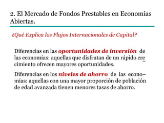 2. El Mercado de Fondos Prestables en Economías
Abiertas.
¿Qué Explica los Flujos Internacionales de Capital?
Diferencias en las oportunidades de inversión de
las economías: aquellas que disfrutan de un rápido cre
cimiento ofrecen mayores oportunidades.
Diferencias en los niveles de ahorro de las econo–
mías: aquellas con una mayor proporción de población
de edad avanzada tienen menores tasas de ahorro.
–
 