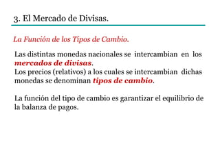 3. El Mercado de Divisas.
Las distintas monedas nacionales se intercambian en los
mercados de divisas.
Los precios (relativos) a los cuales se intercambian dichas
monedas se denominan tipos de cambio.
La función del tipo de cambio es garantizar el equilibrio de
la balanza de pagos.
La Función de los Tipos de Cambio.
 