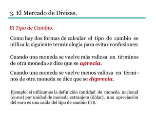 Como hay dos formas de calcular el tipo de cambio se
utiliza la siguiente terminología para evitar confusiones:
Cuando una moneda se vuelve más valiosa en términos
de otra moneda se dice que se aprecia.
Cuando una moneda se vuelve menos valiosa en térmi–
nos de otra moneda se dice que se deprecia.
3. El Mercado de Divisas.
El Tipo de Cambio.
Ejemplo: si utilizamos la definición cantidad de moneda nacional
(euros) por unidad de moneda extranjera (dólar), una apreciación
del euro es una caída del tipo de cambio €/$.
 