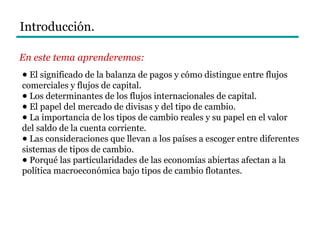 Introducción.
En este tema aprenderemos:
● El significado de la balanza de pagos y cómo distingue entre flujos
comerciales y flujos de capital.
● Los determinantes de los flujos internacionales de capital.
● El papel del mercado de divisas y del tipo de cambio.
● La importancia de los tipos de cambio reales y su papel en el valor
del saldo de la cuenta corriente.
● Las consideraciones que llevan a los países a escoger entre diferentes
sistemas de tipos de cambio.
● Porqué las particularidades de las economías abiertas afectan a la
política macroeconómica bajo tipos de cambio flotantes.
 
