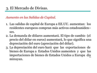 3. El Mercado de Divisas.
Aumento en las Salidas de Capital.
1. Las salidas de capital de Europa a EE.UU. aumentan: los
residentes europeos compran más activos estadouniden–
ses.
2. La demanda de dólares aumentará. El tipo de cambio (el
precio del dólar en euros) aumentará, lo que significa una
depreciación del euro (apreciación del dólar).
3. La depreciación del euro hará que las exportaciones de
bienes de Europa a Estados Unidos aumenten y que las
importaciones de bienes de Estados Unidos a Europa dis
minuyan.
–
 