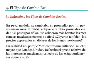 4. El Tipo de Cambio Real.
La Inflación y los Tipos de Cambios Reales.
En 1992, un dólar se cambiaba, en promedio, por 3,1 pe–
sos mexicanos. En 2003, el tipo de cambio promedio era
de 10,8 pesos por dólar. ¿se volvieron más baratas las mer
cancías mexicanas en esos 11 años? ¿Cayeron también los
precios expresados en dólares de los bienes mexicanos?
En realidad no, porque México tuvo una inflación mucho
mayor que Estados Unidos. De hecho el precio relativo de
las mercancías mexicanas respecto de las estadouniden–
ses apenas varió.
–
 