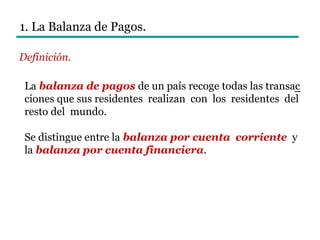 1. La Balanza de Pagos.
Definición.
–La balanza de pagos de un país recoge todas las transac
ciones que sus residentes realizan con los residentes del
resto del mundo.
Se distingue entre la balanza por cuenta corriente y
la balanza por cuenta financiera.
 