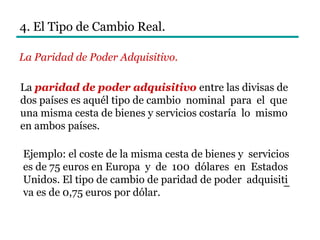4. El Tipo de Cambio Real.
La Paridad de Poder Adquisitivo.
La paridad de poder adquisitivo entre las divisas de
dos países es aquél tipo de cambio nominal para el que
una misma cesta de bienes y servicios costaría lo mismo
en ambos países.
Ejemplo: el coste de la misma cesta de bienes y servicios
es de 75 euros en Europa y de 100 dólares en Estados
Unidos. El tipo de cambio de paridad de poder adquisiti
va es de 0,75 euros por dólar.
–
 