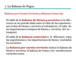 El saldo de la balanza de bienes y servicios es la dife–
rencia en un periodo dado entre el valor de las exportacio–
nes (venta de bienes y servicios al extranjero) y el valor de
las importaciones (compras de bienes y servicios del ex–
tranjero):
El saldo de la balanza comercial es la diferencia entre
las exportaciones y las importaciones de bienes (excluidos
los servicios).
La balanza por cuenta corriente incluye la balanza de
bienes y servicios, la balanza de rentas y las transferencias
corrientes netas.
1. La Balanza de Pagos.
Balanza por Cuenta Corriente y Balanza Comercial.
–
 