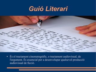 Guió Literari
● És el tractament cinematogràfic, o tractament audiovisual, de
l'argument. És essencial per a desenvolupar qualsevol producció
audiovisual de ficció.
 