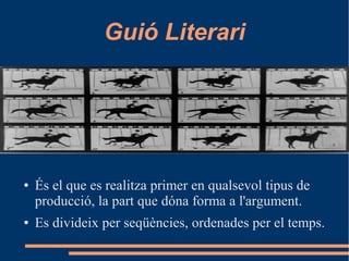 Guió Literari
● És el que es realitza primer en qualsevol tipus de
producció, la part que dóna forma a l'argument.
● Es divideix per seqüències, ordenades per el temps.
 